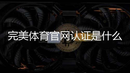 完美体育官网认证是什么意思?新手快速完成认证步骤与常见问题详解