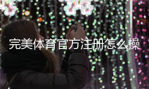 完美体育官方注册怎么操作?最新注册流程、身份验证与常见问题详解