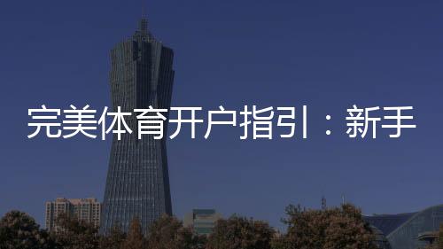 完美体育开户指引:新手注册流程、实名认证与常见问题全解析