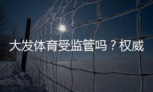 大发体育受监管吗?权威监管机构、合规性与用户安全风险全解析