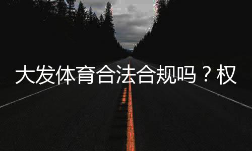 大发体育合法合规吗?权威解读、监管现状与用户风险防范指南