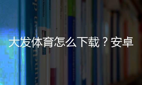 大发体育怎么下载?安卓与iOS最新版安装步骤详解及常见问题解决