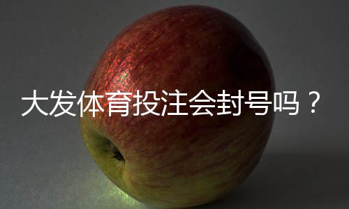 大发体育投注会封号吗?官方封号规则、常见原因与防封实用指南