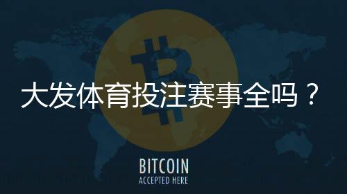 大发体育投注赛事全吗?平台赛事覆盖范围与投注玩法全面解析
