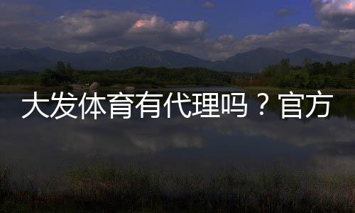大发体育有代理吗?官方代理政策、申请流程与风险提示