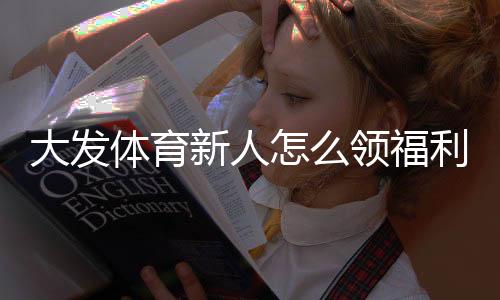 大发体育新人怎么领福利?注册领取流程、优惠类型与注意事项全攻略