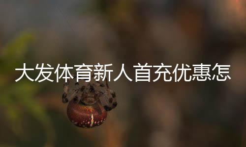 大发体育新人首充优惠怎么玩?领取步骤、规则与注意事项全攻略