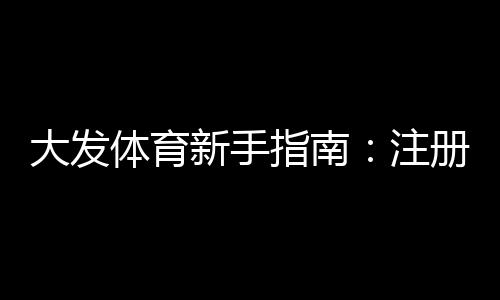 大发体育新手指南:注册、充值、玩法与首投全攻略