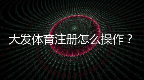 大发体育注册怎么操作?新手注册流程、验证与常见问题详解