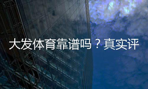 大发体育靠谱吗?真实评测、用户口碑与提现安全全面解析
