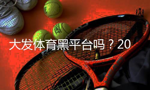 大发体育黑平台吗?2026最新信誉评测、用户投诉与防骗攻略