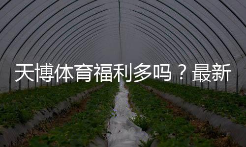 天博体育福利多吗?最新优惠、活动与会员权益全面解析