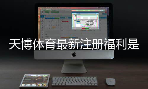 天博体育最新注册福利是什么?新手快速领取指南与常见注意事项