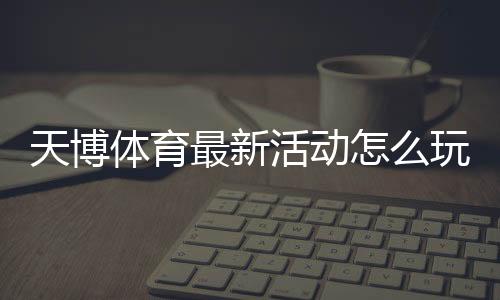 天博体育最新活动怎么玩?优惠领取攻略与参与注意事项