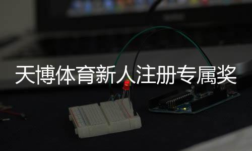天博体育新人注册专属奖励领取攻略：步骤、优惠额度与注意事项