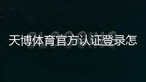 天博体育官方认证登录怎么操作?新手注册认证与安全登录全流程教学