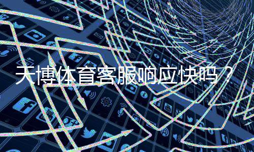 天博体育客服响应快吗？真实体验、响应速度与问题解决率全方位评测