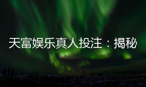 天富娱乐真人投注:揭秘高胜率玩家的实战技巧与策略