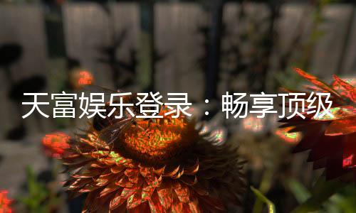 天富娱乐登录:畅享顶级棋牌电游的尊贵体验