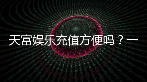 天富娱乐充值方便吗？一文详解充值流程与到账速度