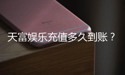 天富娱乐充值多久到账?实测到账速度与充值技巧分享