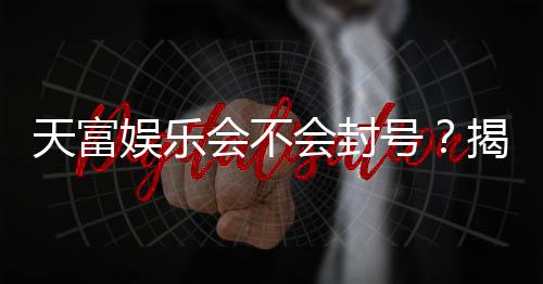 天富娱乐会不会封号?揭秘账号安全与防封技巧