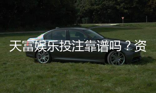 天富娱乐投注靠谱吗?资深玩家实测体验与防坑指南