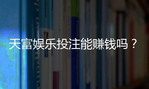 天富娱乐投注能赚钱吗?揭秘真实盈利模式与实战技巧