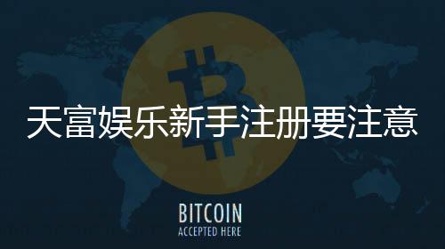 天富娱乐新手注册要注意什么?5个关键细节助你顺利开局