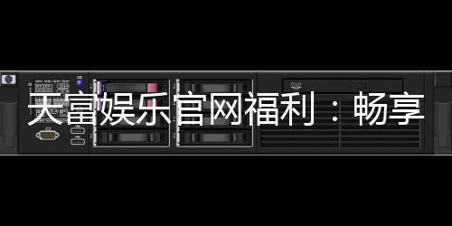 天富娱乐官网福利:畅享豪华礼遇与独家优惠