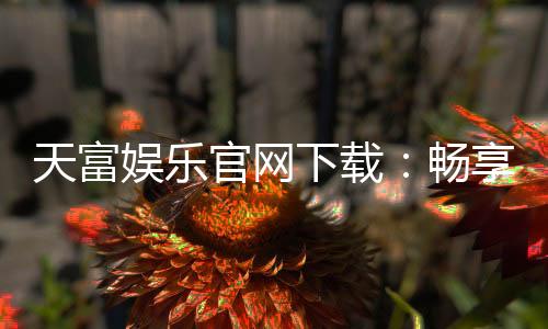 天富娱乐官网下载:畅享顶级电子游艺与真人娱乐体验