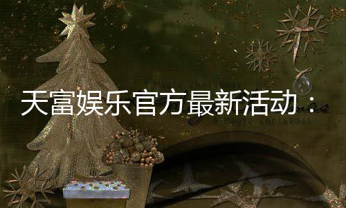 天富娱乐官方最新活动:独家优惠与豪华礼包限时放送