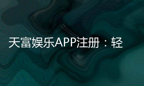 天富娱乐APP注册:轻松三步完成畅享顶级游戏体验