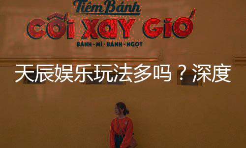 天辰娱乐玩法多吗?深度解析其丰富游戏选择与特色玩法