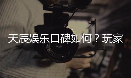 天辰娱乐口碑如何?玩家真实评价与体验分享