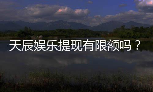 天辰娱乐提现有限额吗?详细解答提款规则与限额标准