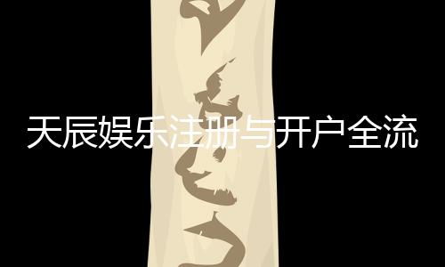 天辰娱乐注册与开户全流程:新手详细指南与注意事项