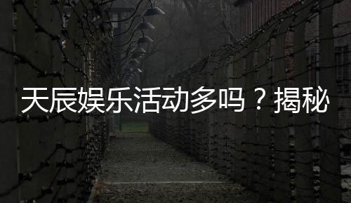 天辰娱乐活动多吗?揭秘平台丰富活动与独家优惠