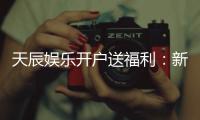 天辰娱乐开户送福利：新人专享豪礼首存即送888元彩金