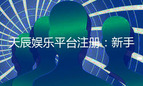 天辰娱乐平台注册:新手玩家如何安全畅玩棋牌娱乐