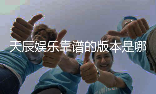 天辰娱乐靠谱的版本是哪一个?资深玩家实测推荐这版最稳