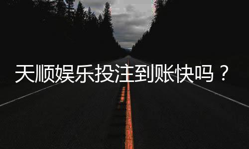 天顺娱乐投注到账快吗?实测到账速度与提款体验分享