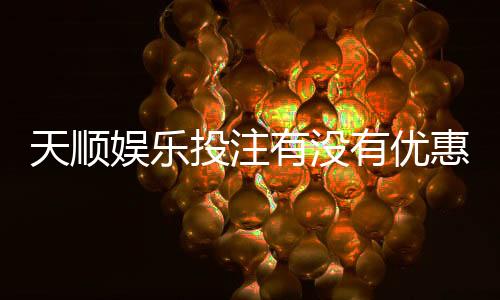 天顺娱乐投注有没有优惠?最新优惠活动及福利大揭秘