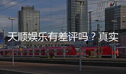 天顺娱乐有差评吗?真实玩家体验与评价解析