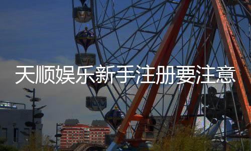 天顺娱乐新手注册要注意什么?五大关键点助你安全畅玩