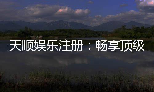天顺娱乐注册:畅享顶级棋牌游戏与豪华礼遇
