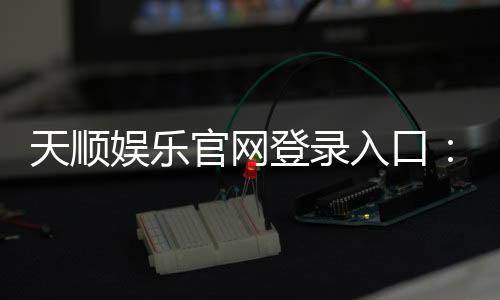 天顺娱乐官网登录入口:畅享顶级棋牌电游的尊贵体验