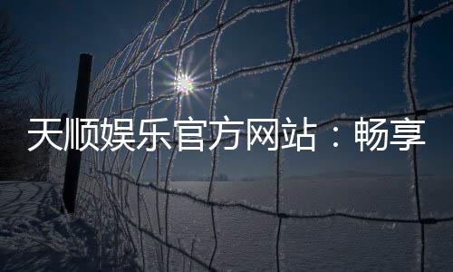 天顺娱乐官方网站:畅享顶级棋牌电游的奢华体验