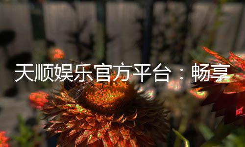 天顺娱乐官方平台:畅享顶级棋牌与电子游艺的豪华体验