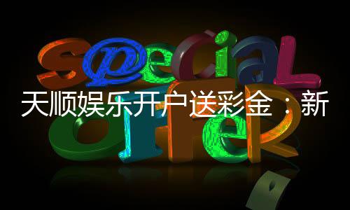 天顺娱乐开户送彩金:新会员注册即享豪礼彩金大放送